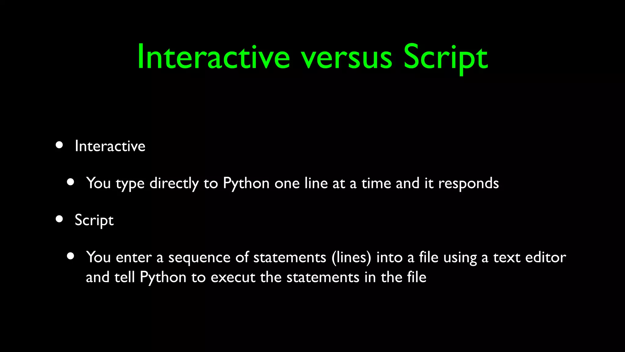 Interactive versus Script
• Interactive
• You type directly to Python one line at a time and it responds
• Script
• You enter a sequence of statements (lines) into a file using a text editor
and tell Python to execut the statements in the file
 