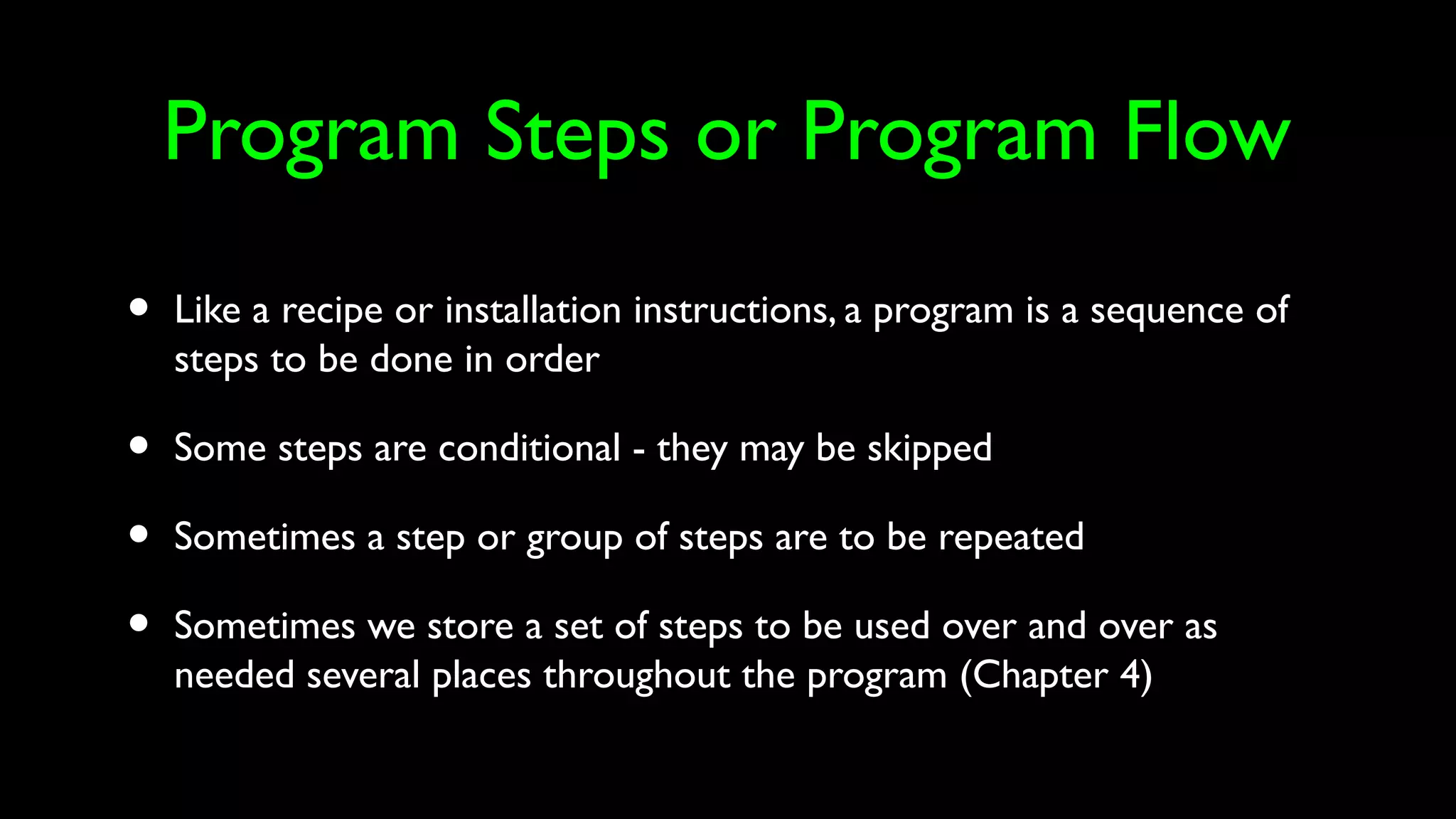 Program Steps or Program Flow
• Like a recipe or installation instructions, a program is a sequence of
steps to be done in order
• Some steps are conditional - they may be skipped
• Sometimes a step or group of steps are to be repeated
• Sometimes we store a set of steps to be used over and over as
needed several places throughout the program (Chapter 4)
 
