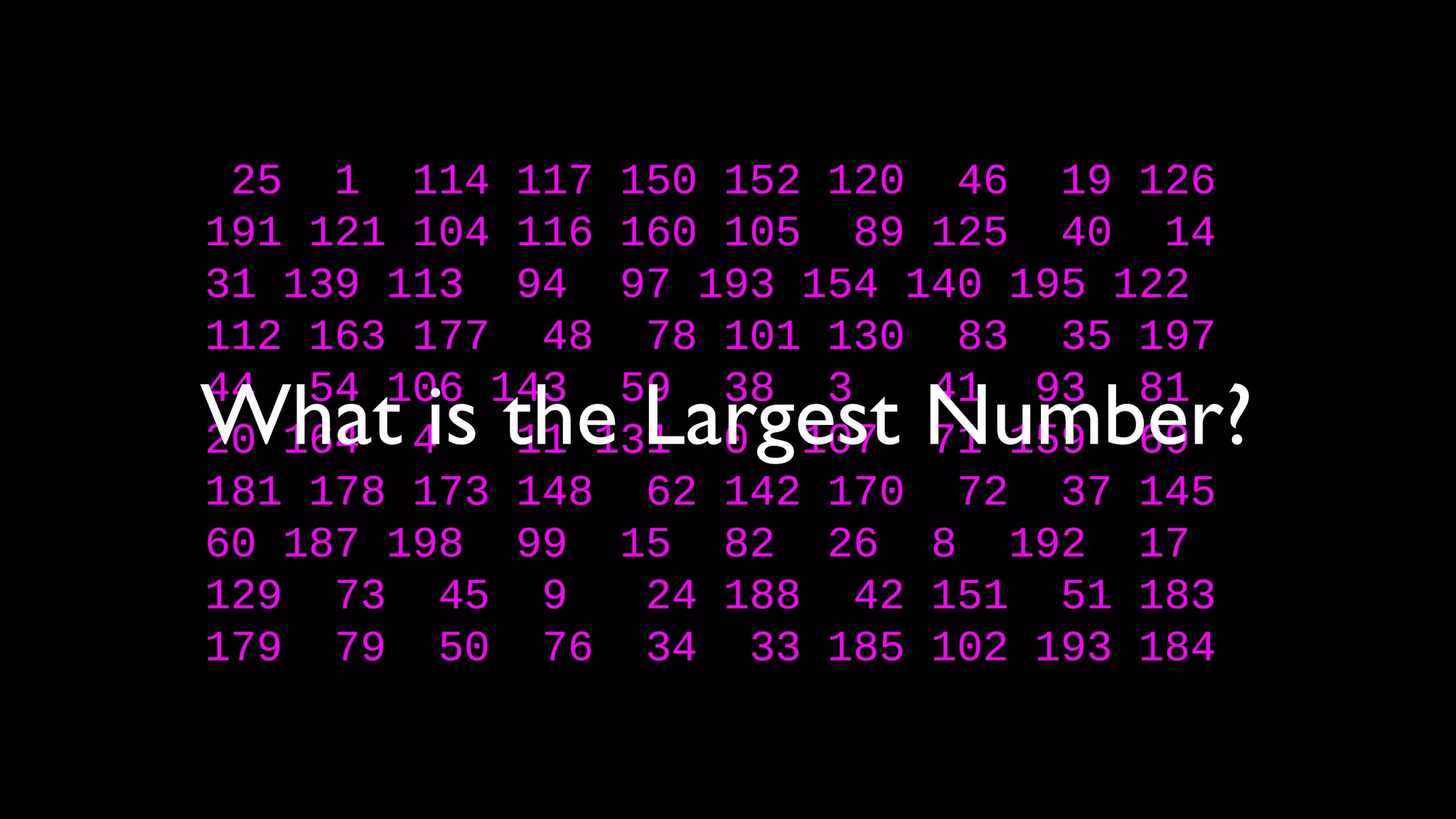 25 1 114 117 150 152 120 46 19 126
191 121 104 116 160 105 89 125 40 14
31 139 113 94 97 193 154 140 195 122
112 163 177 48 78 101 130 83 35 197
44 54 106 143 59 38 3 41 93 81
20 164 4 11 131 0 107 71 159 69
181 178 173 148 62 142 170 72 37 145
60 187 198 99 15 82 26 8 192 17
129 73 45 9 24 188 42 151 51 183
179 79 50 76 34 33 185 102 193 184
What is the Largest Number?
 