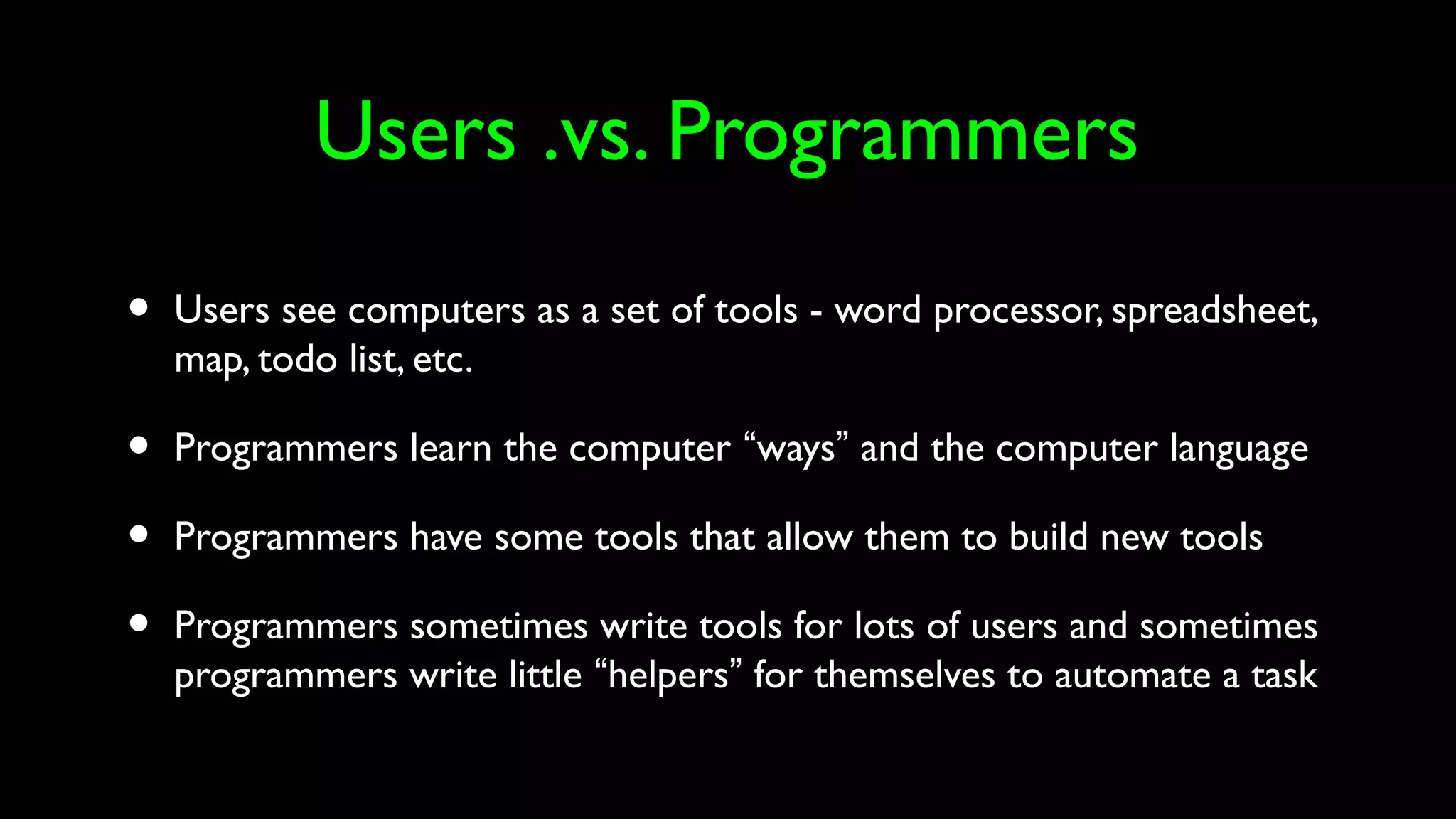 Users .vs. Programmers
• Users see computers as a set of tools - word processor, spreadsheet,
map, todo list, etc.
• Programmers learn the computer “ways” and the computer language
• Programmers have some tools that allow them to build new tools
• Programmers sometimes write tools for lots of users and sometimes
programmers write little “helpers” for themselves to automate a task
 