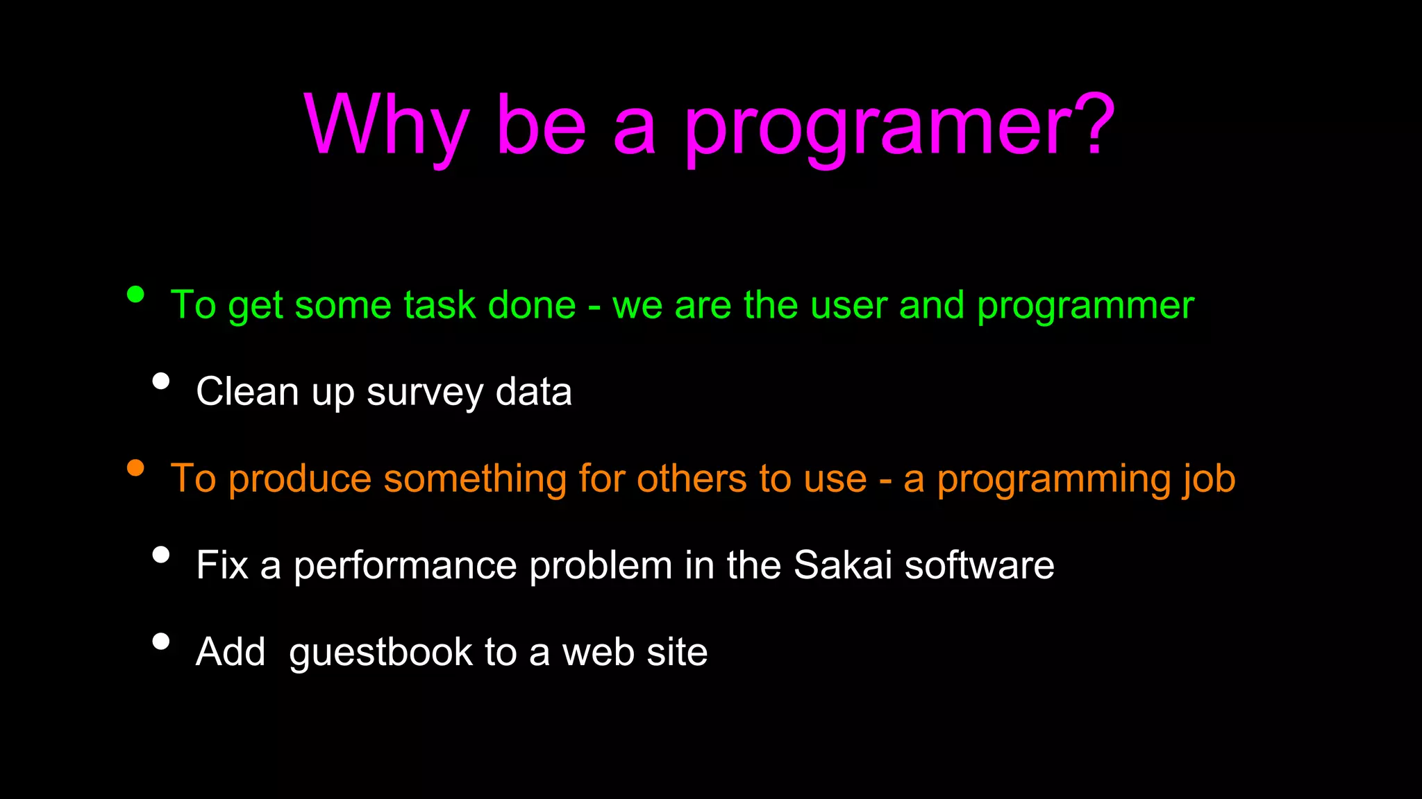 Why be a programer?
• To get some task done - we are the user and programmer
• Clean up survey data
• To produce something for others to use - a programming job
• Fix a performance problem in the Sakai software
• Add guestbook to a web site
 