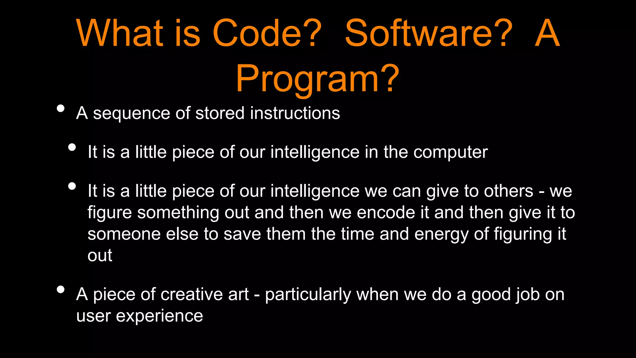 What is Code? Software? A
Program?
• A sequence of stored instructions
• It is a little piece of our intelligence in the computer
• It is a little piece of our intelligence we can give to others - we
figure something out and then we encode it and then give it to
someone else to save them the time and energy of figuring it
out
• A piece of creative art - particularly when we do a good job on
user experience
 