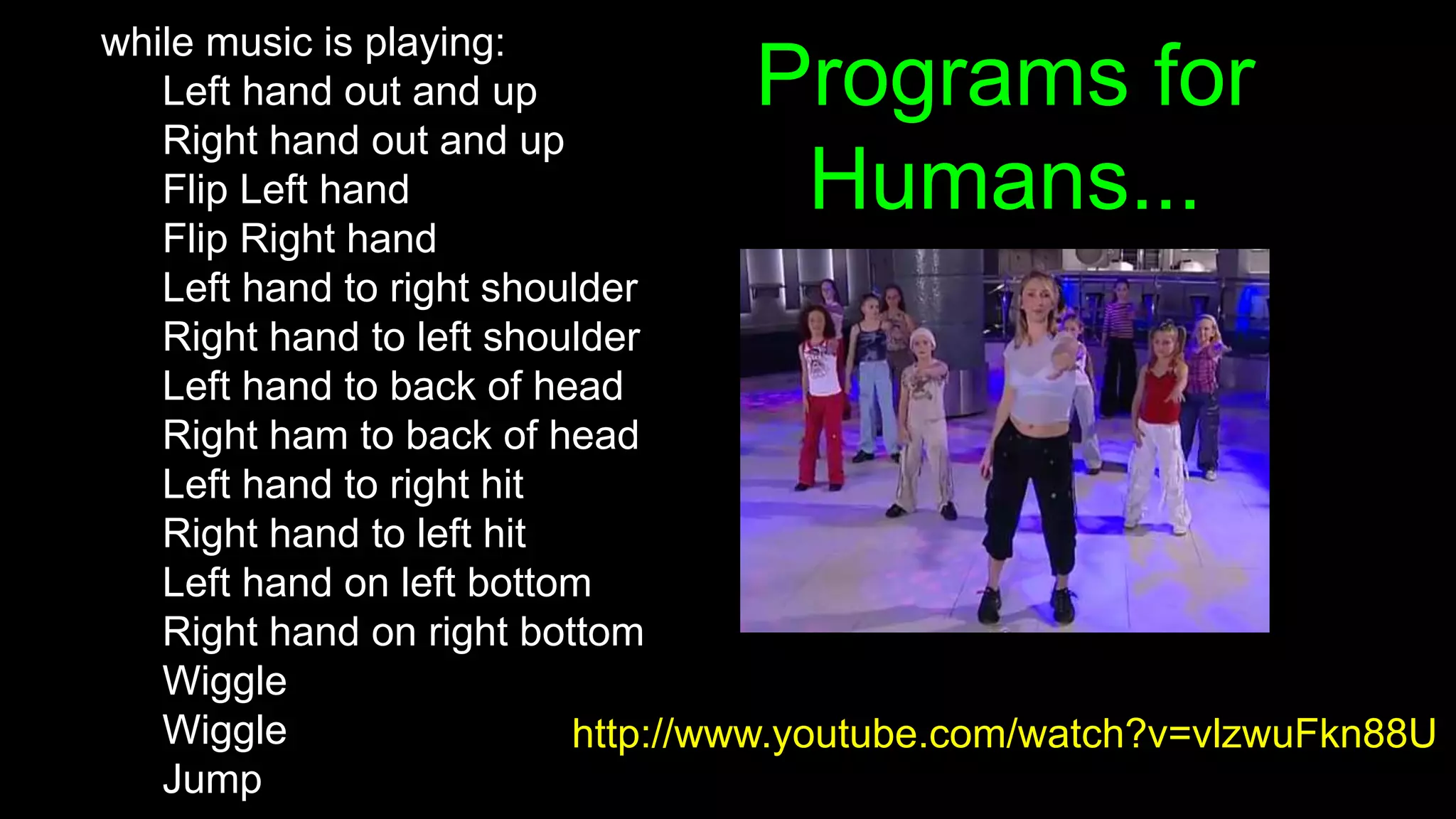 Programs for
Humans...
while music is playing:
Left hand out and up
Right hand out and up
Flip Left hand
Flip Right hand
Left hand to right shoulder
Right hand to left shoulder
Left hand to back of head
Right ham to back of head
Left hand to right hit
Right hand to left hit
Left hand on left bottom
Right hand on right bottom
Wiggle
Wiggle
Jump
http://www.youtube.com/watch?v=vlzwuFkn88U
 