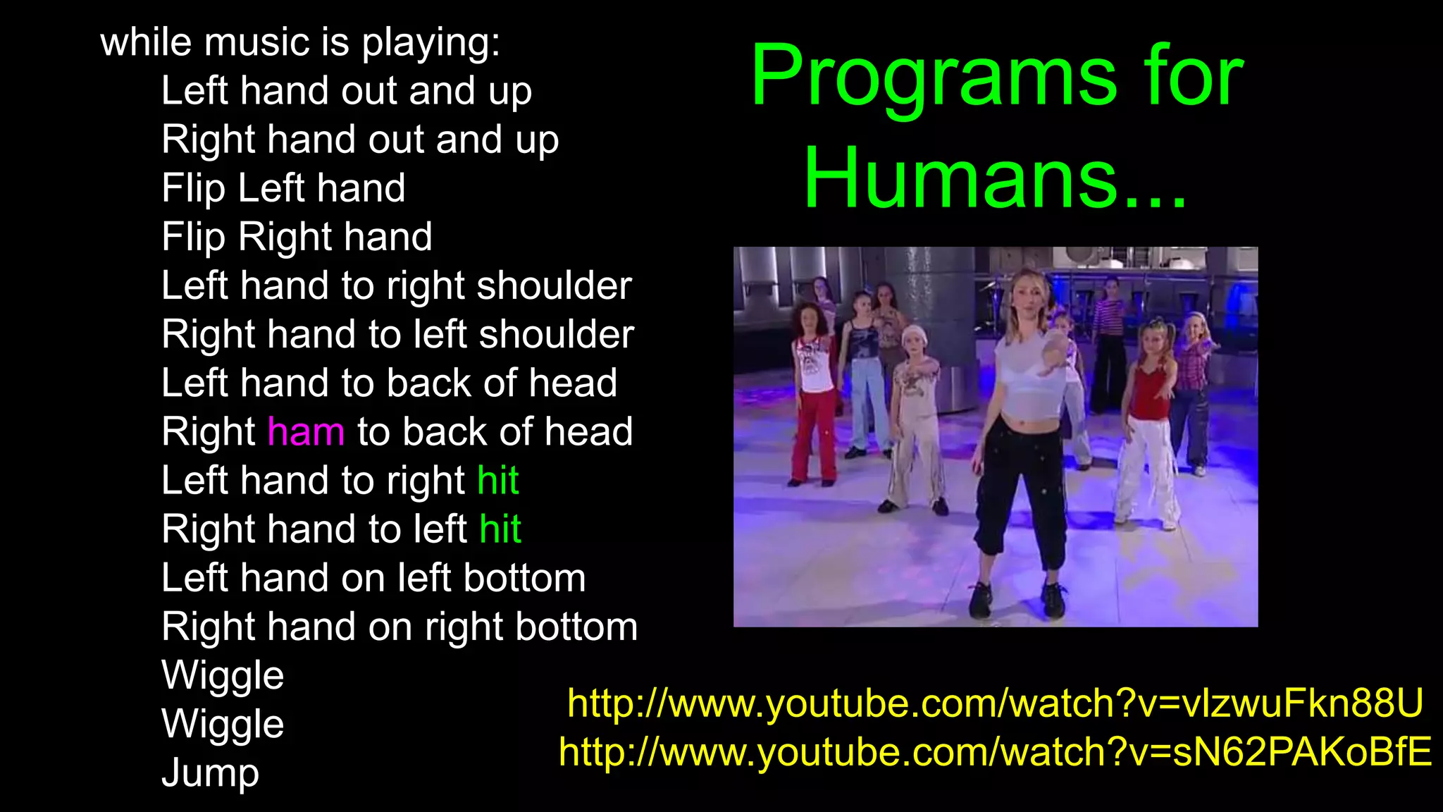 Programs for
Humans...
while music is playing:
Left hand out and up
Right hand out and up
Flip Left hand
Flip Right hand
Left hand to right shoulder
Right hand to left shoulder
Left hand to back of head
Right ham to back of head
Left hand to right hit
Right hand to left hit
Left hand on left bottom
Right hand on right bottom
Wiggle
Wiggle
Jump
http://www.youtube.com/watch?v=vlzwuFkn88U
http://www.youtube.com/watch?v=sN62PAKoBfE
 