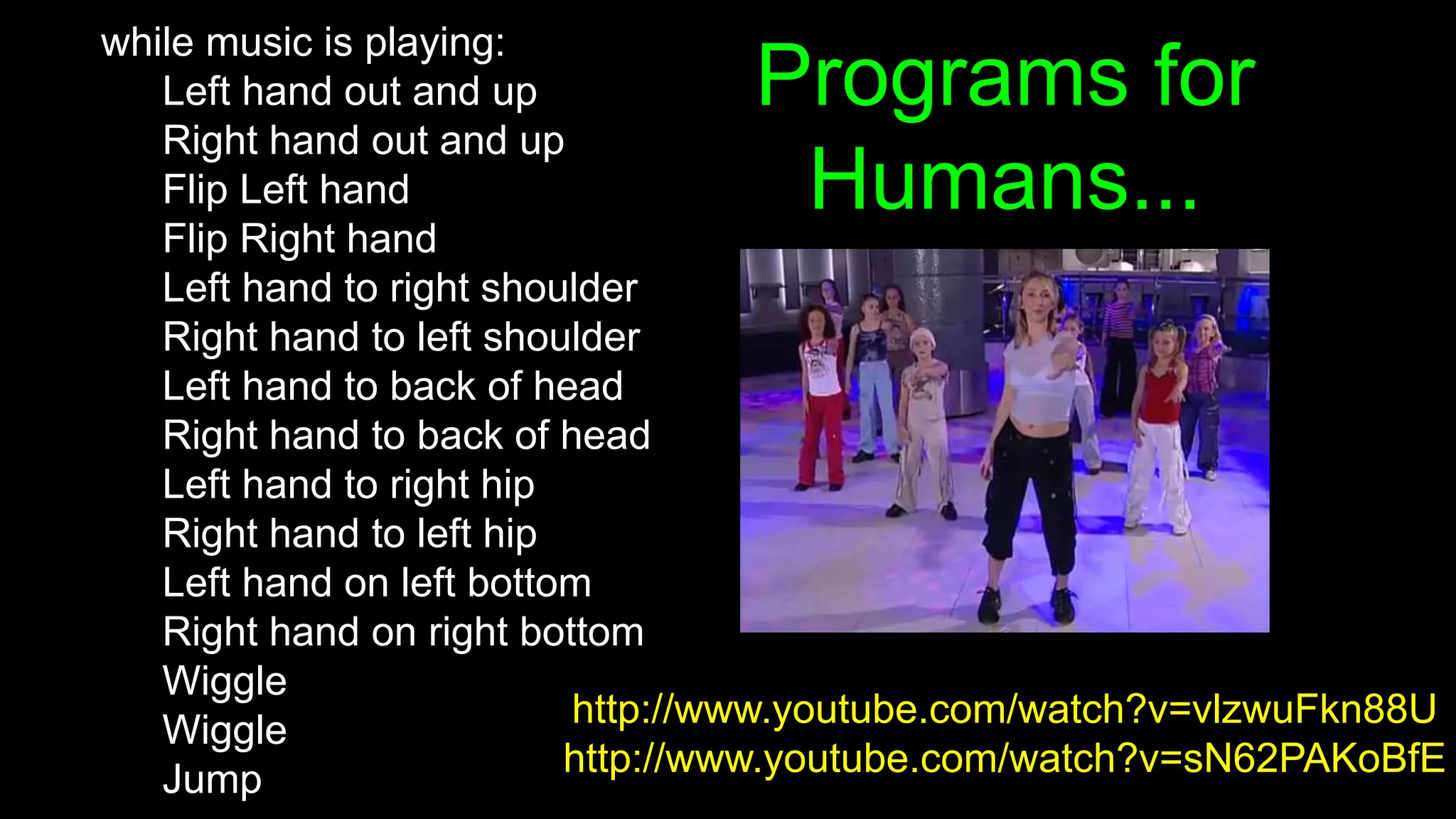 Programs for
Humans...
while music is playing:
Left hand out and up
Right hand out and up
Flip Left hand
Flip Right hand
Left hand to right shoulder
Right hand to left shoulder
Left hand to back of head
Right hand to back of head
Left hand to right hip
Right hand to left hip
Left hand on left bottom
Right hand on right bottom
Wiggle
Wiggle
Jump
http://www.youtube.com/watch?v=vlzwuFkn88U
http://www.youtube.com/watch?v=sN62PAKoBfE
 