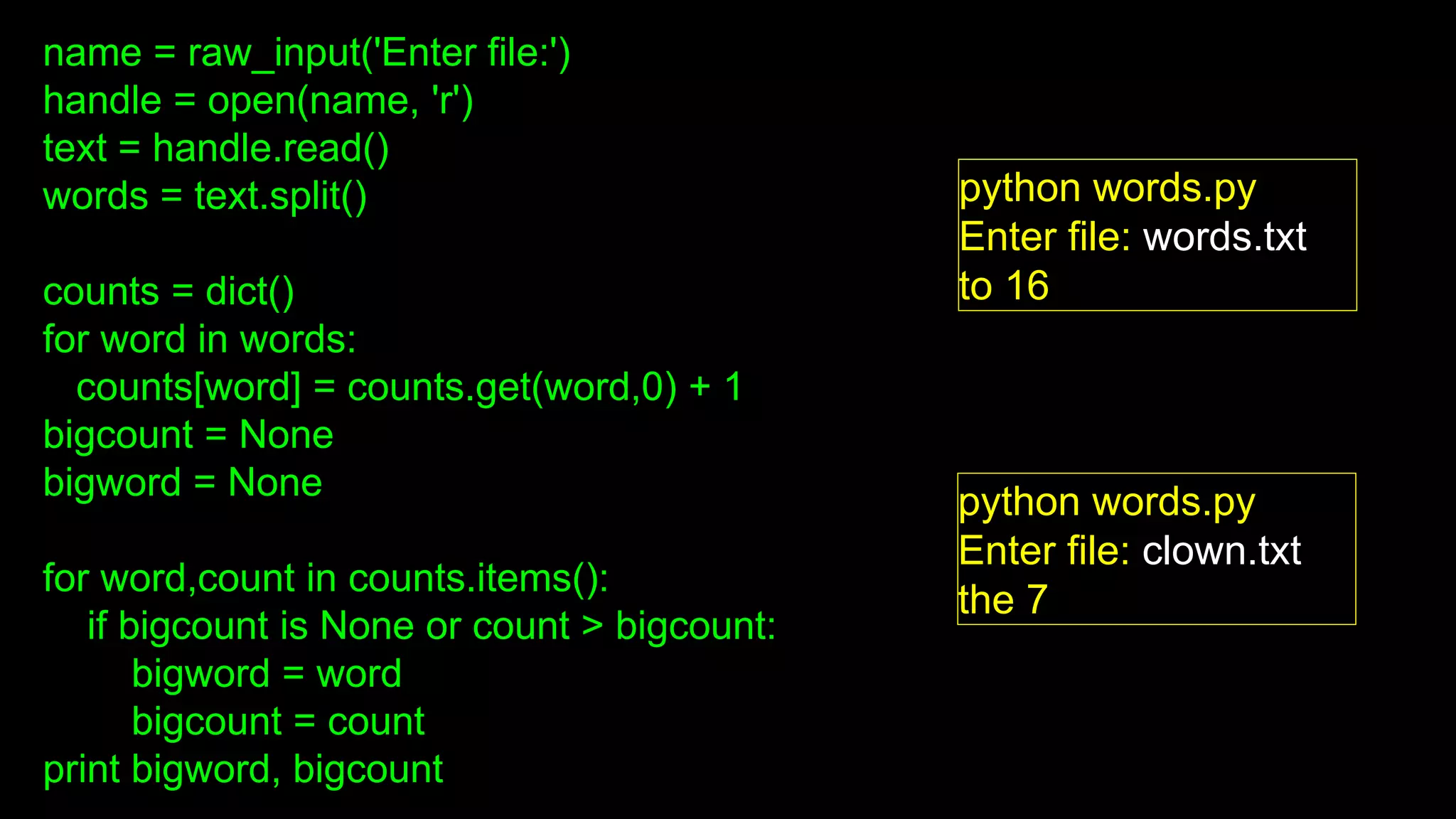 name = raw_input('Enter file:')
handle = open(name, 'r')
text = handle.read()
words = text.split()
counts = dict()
for word in words:
counts[word] = counts.get(word,0) + 1
bigcount = None
bigword = None
for word,count in counts.items():
if bigcount is None or count > bigcount:
bigword = word
bigcount = count
print bigword, bigcount
python words.py
Enter file: words.txt
to 16
python words.py
Enter file: clown.txt
the 7
 