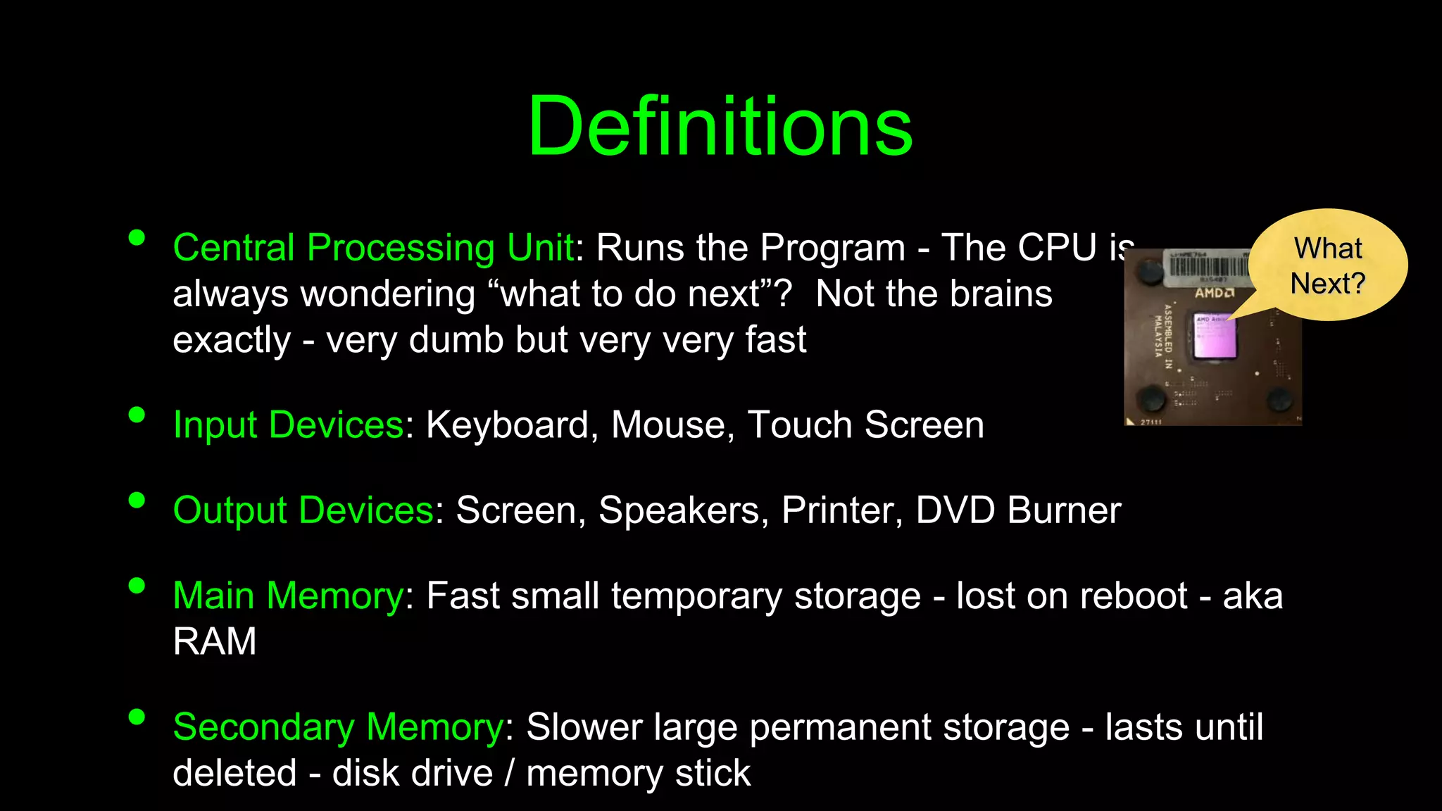 Definitions
• Central Processing Unit: Runs the Program - The CPU is
always wondering “what to do next”? Not the brains
exactly - very dumb but very very fast
• Input Devices: Keyboard, Mouse, Touch Screen
• Output Devices: Screen, Speakers, Printer, DVD Burner
• Main Memory: Fast small temporary storage - lost on reboot - aka
RAM
• Secondary Memory: Slower large permanent storage - lasts until
deleted - disk drive / memory stick
What
Next?
 