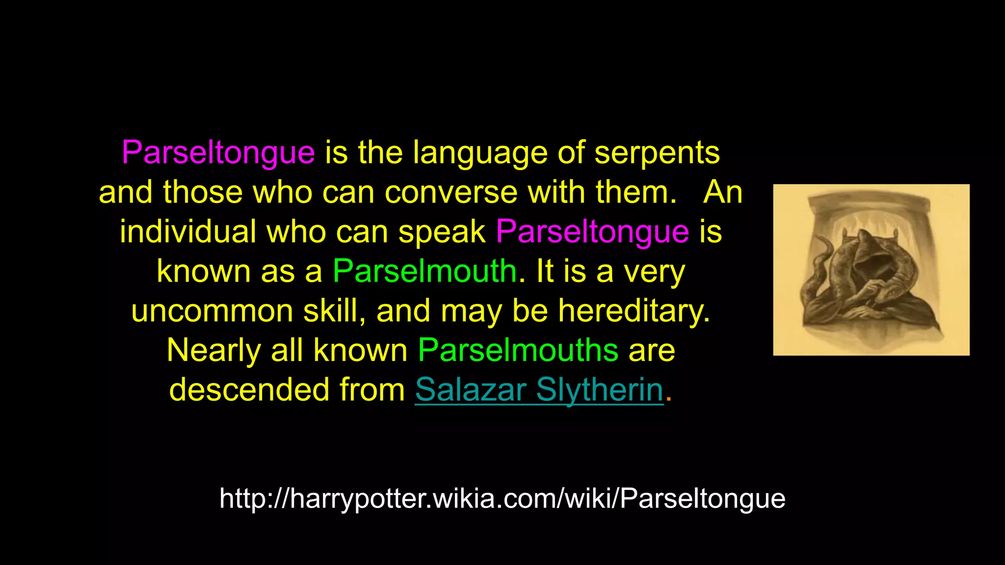 http://harrypotter.wikia.com/wiki/Parseltongue
Parseltongue is the language of serpents
and those who can converse with them. An
individual who can speak Parseltongue is
known as a Parselmouth. It is a very
uncommon skill, and may be hereditary.
Nearly all known Parselmouths are
descended from Salazar Slytherin.
 