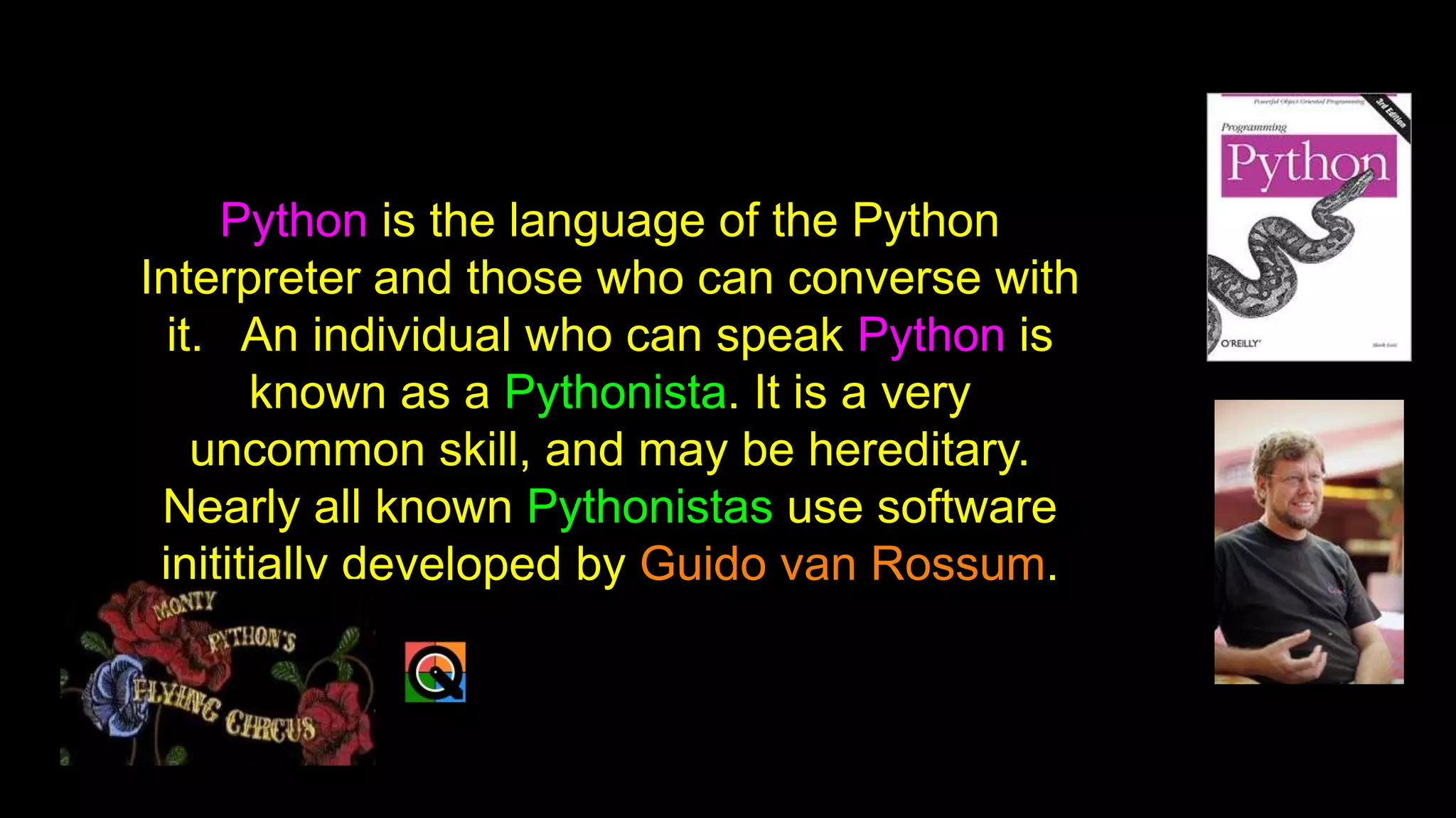Python is the language of the Python
Interpreter and those who can converse with
it. An individual who can speak Python is
known as a Pythonista. It is a very
uncommon skill, and may be hereditary.
Nearly all known Pythonistas use software
inititially developed by Guido van Rossum.
 