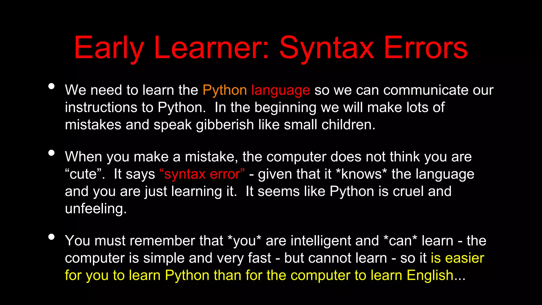 Early Learner: Syntax Errors
• We need to learn the Python language so we can communicate our
instructions to Python. In the beginning we will make lots of
mistakes and speak gibberish like small children.
• When you make a mistake, the computer does not think you are
“cute”. It says “syntax error” - given that it *knows* the language
and you are just learning it. It seems like Python is cruel and
unfeeling.
• You must remember that *you* are intelligent and *can* learn - the
computer is simple and very fast - but cannot learn - so it is easier
for you to learn Python than for the computer to learn English...
 