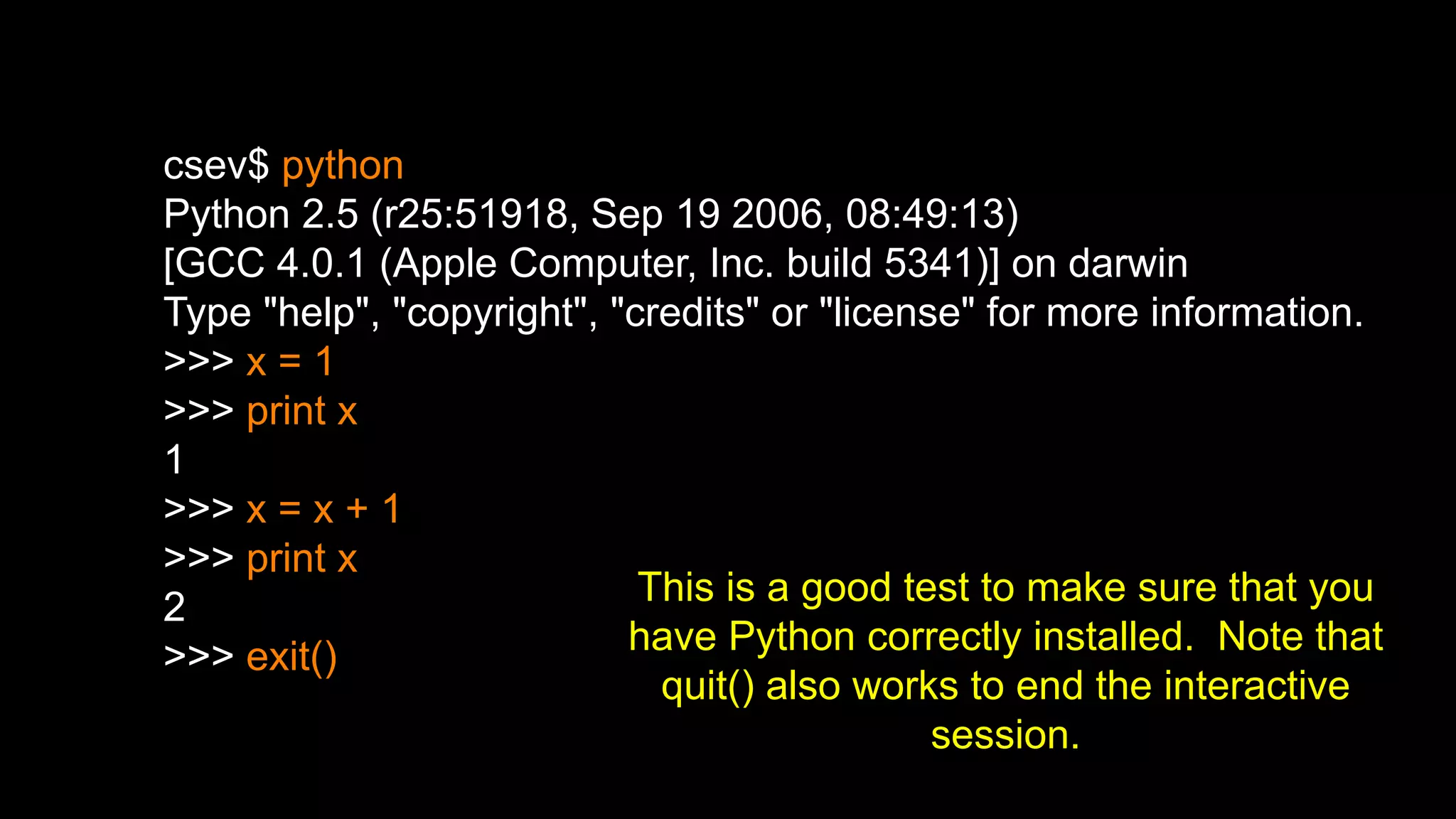 csev$ python
Python 2.5 (r25:51918, Sep 19 2006, 08:49:13)
[GCC 4.0.1 (Apple Computer, Inc. build 5341)] on darwin
Type "help", "copyright", "credits" or "license" for more information.
>>> x = 1
>>> print x
1
>>> x = x + 1
>>> print x
2
>>> exit()
This is a good test to make sure that you
have Python correctly installed. Note that
quit() also works to end the interactive
session.
 
