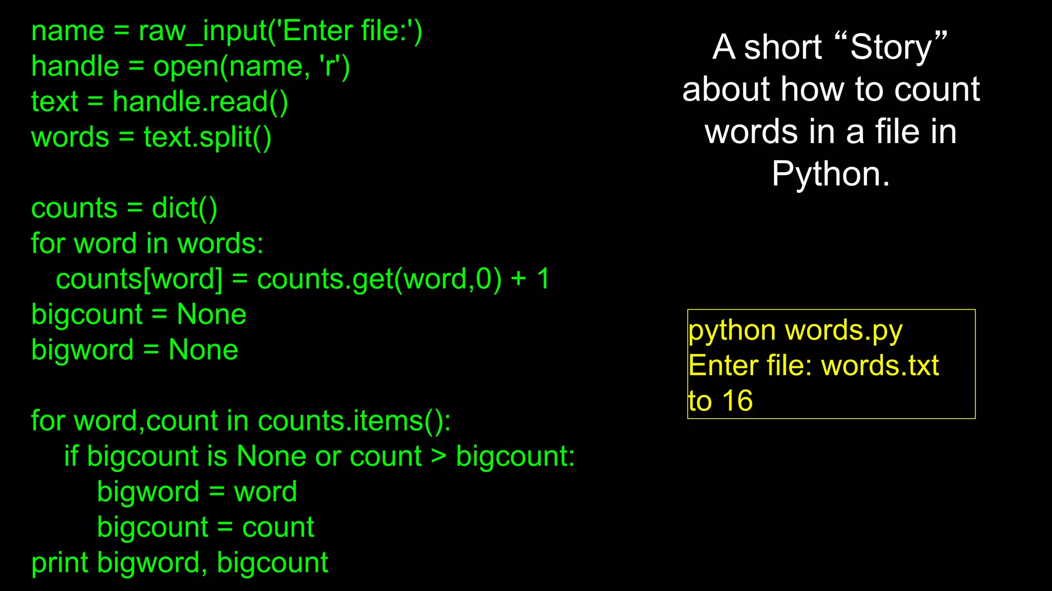 name = raw_input('Enter file:')
handle = open(name, 'r')
text = handle.read()
words = text.split()
counts = dict()
for word in words:
counts[word] = counts.get(word,0) + 1
bigcount = None
bigword = None
for word,count in counts.items():
if bigcount is None or count > bigcount:
bigword = word
bigcount = count
print bigword, bigcount
python words.py
Enter file: words.txt
to 16
A short “Story”
about how to count
words in a file in
Python.
 