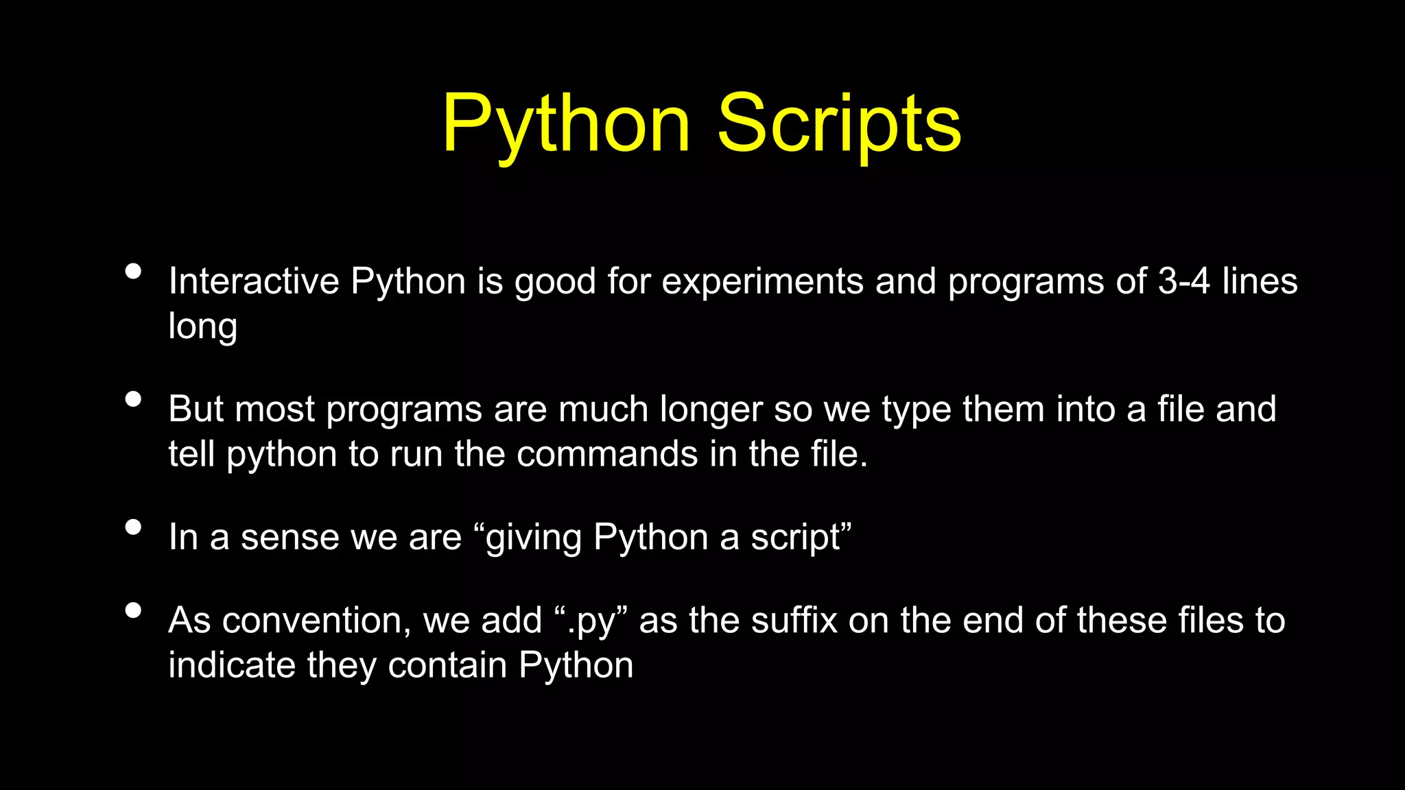 Python Scripts
• Interactive Python is good for experiments and programs of 3-4 lines
long
• But most programs are much longer so we type them into a file and
tell python to run the commands in the file.
• In a sense we are “giving Python a script”
• As convention, we add “.py” as the suffix on the end of these files to
indicate they contain Python
 
