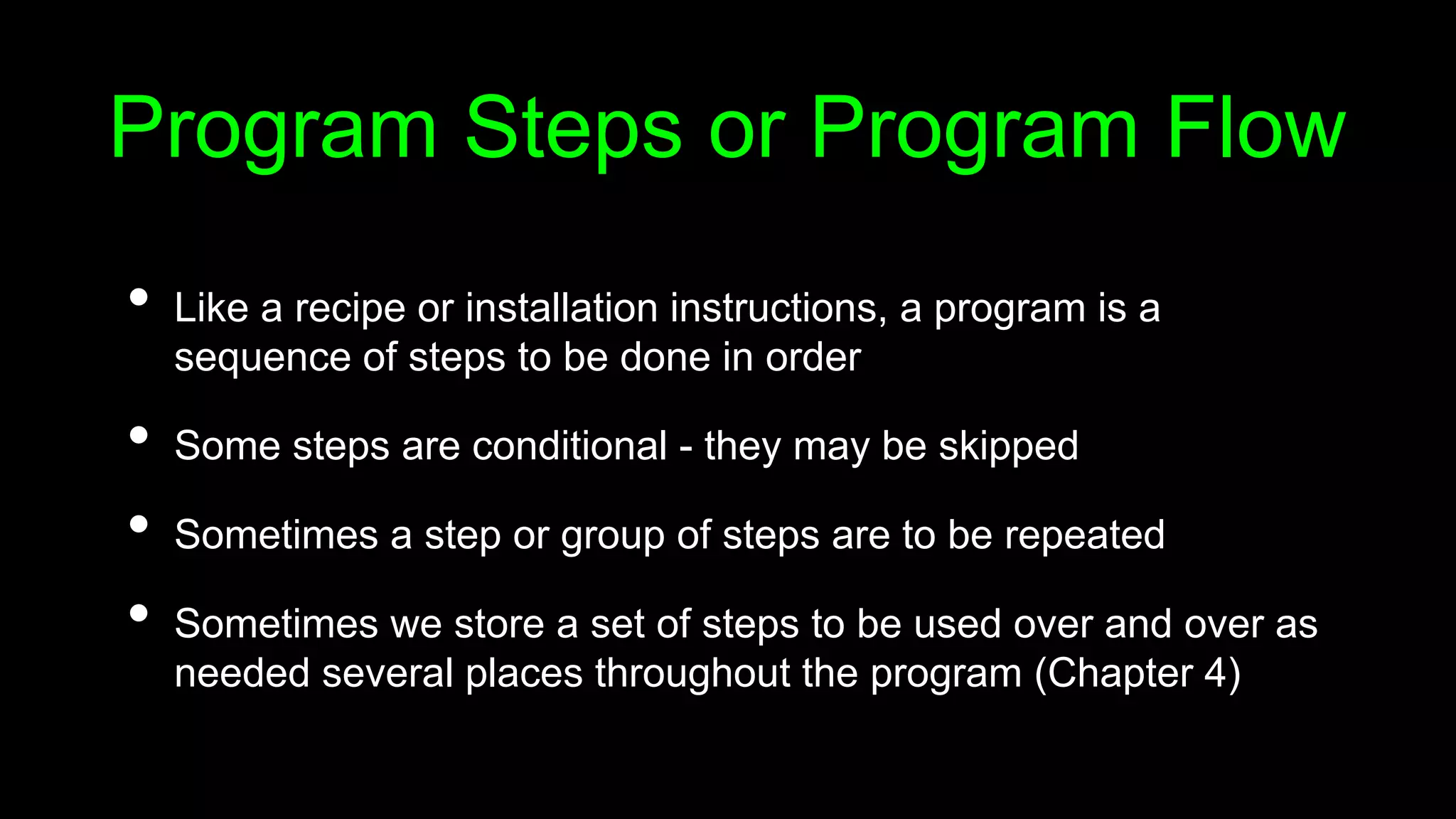 Program Steps or Program Flow
• Like a recipe or installation instructions, a program is a
sequence of steps to be done in order
• Some steps are conditional - they may be skipped
• Sometimes a step or group of steps are to be repeated
• Sometimes we store a set of steps to be used over and over as
needed several places throughout the program (Chapter 4)
 