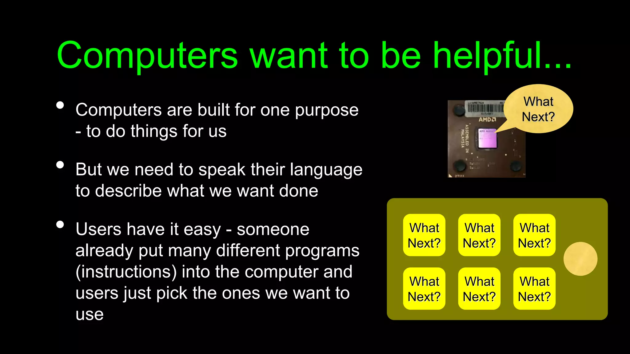 Computers want to be helpful...
• Computers are built for one purpose
- to do things for us
• But we need to speak their language
to describe what we want done
• Users have it easy - someone
already put many different programs
(instructions) into the computer and
users just pick the ones we want to
use
What
Next?
What
Next?
What
Next?
What
Next?
What
Next?
What
Next?
What
Next?
 