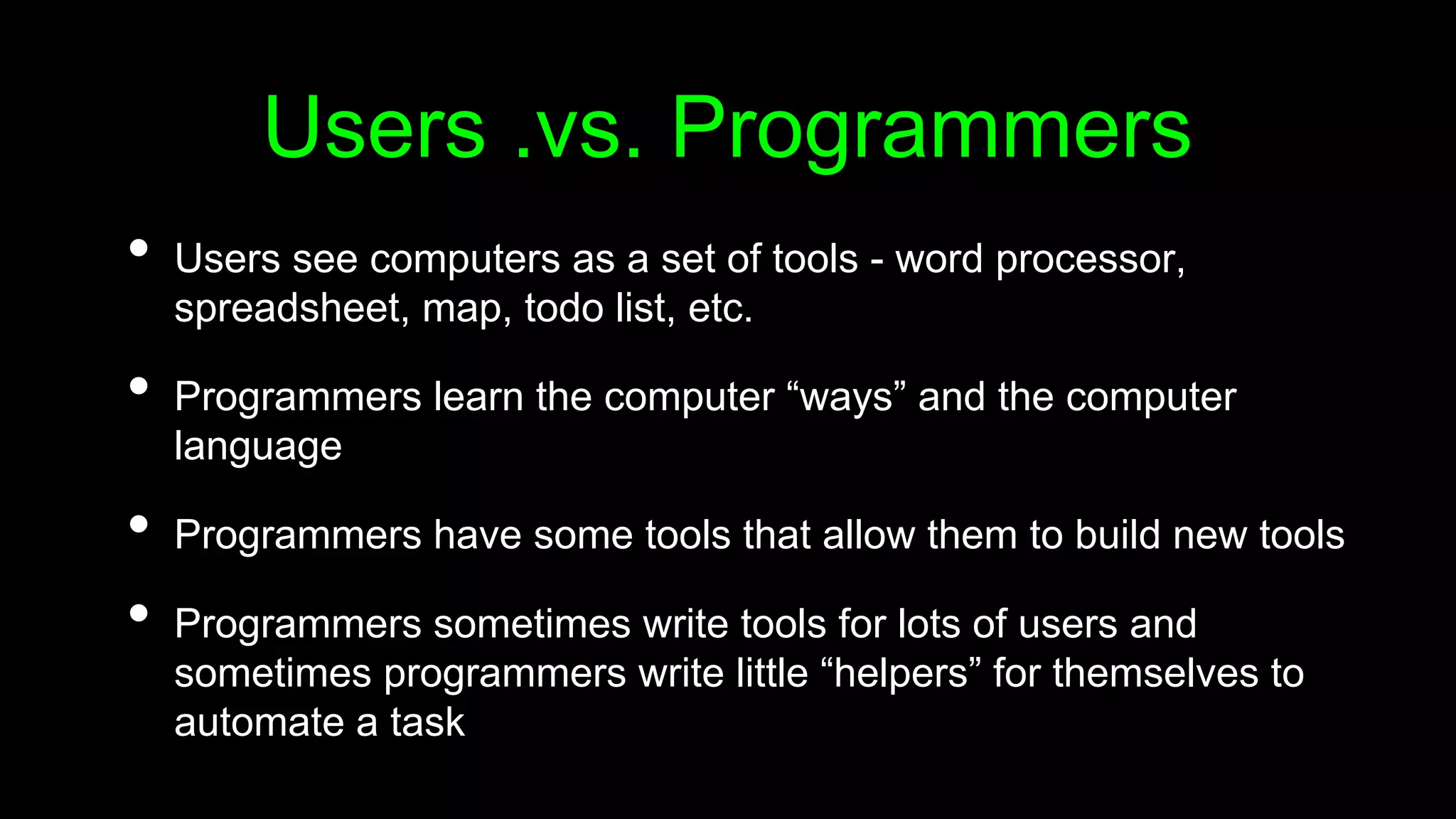 Users .vs. Programmers
• Users see computers as a set of tools - word processor,
spreadsheet, map, todo list, etc.
• Programmers learn the computer “ways” and the computer
language
• Programmers have some tools that allow them to build new tools
• Programmers sometimes write tools for lots of users and
sometimes programmers write little “helpers” for themselves to
automate a task
 