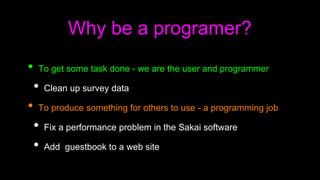 Why be a programer?
• To get some task done - we are the user and programmer
• Clean up survey data
• To produce something for others to use - a programming job
• Fix a performance problem in the Sakai software
• Add guestbook to a web site
 