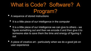 What is Code? Software? A
Program?
• A sequence of stored instructions
• It is a little piece of our intelligence in the computer
• It is a little piece of our intelligence we can give to others - we
figure something out and then we encode it and then give it to
someone else to save them the time and energy of figuring it
out
• A piece of creative art - particularly when we do a good job on
user experience
 