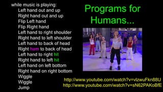 Programs for
Humans...
while music is playing:
Left hand out and up
Right hand out and up
Flip Left hand
Flip Right hand
Left hand to right shoulder
Right hand to left shoulder
Left hand to back of head
Right ham to back of head
Left hand to right hit
Right hand to left hit
Left hand on left bottom
Right hand on right bottom
Wiggle
Wiggle
Jump
http://www.youtube.com/watch?v=vlzwuFkn88U
http://www.youtube.com/watch?v=sN62PAKoBfE
 