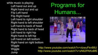 Programs for
Humans...
while music is playing:
Left hand out and up
Right hand out and up
Flip Left hand
Flip Right hand
Left hand to right shoulder
Right hand to left shoulder
Left hand to back of head
Right hand to back of head
Left hand to right hip
Right hand to left hip
Left hand on left bottom
Right hand on right bottom
Wiggle
Wiggle
Jump
http://www.youtube.com/watch?v=vlzwuFkn88U
http://www.youtube.com/watch?v=sN62PAKoBfE
 