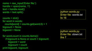 name = raw_input('Enter file:')
handle = open(name, 'r')
text = handle.read()
words = text.split()
counts = dict()
for word in words:
counts[word] = counts.get(word,0) + 1
bigcount = None
bigword = None
for word,count in counts.items():
if bigcount is None or count > bigcount:
bigword = word
bigcount = count
print bigword, bigcount
python words.py
Enter file: words.txt
to 16
python words.py
Enter file: clown.txt
the 7
 