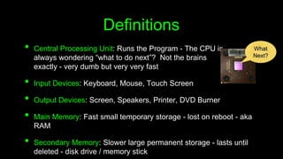 Definitions
• Central Processing Unit: Runs the Program - The CPU is
always wondering “what to do next”? Not the brains
exactly - very dumb but very very fast
• Input Devices: Keyboard, Mouse, Touch Screen
• Output Devices: Screen, Speakers, Printer, DVD Burner
• Main Memory: Fast small temporary storage - lost on reboot - aka
RAM
• Secondary Memory: Slower large permanent storage - lasts until
deleted - disk drive / memory stick
What
Next?
 
