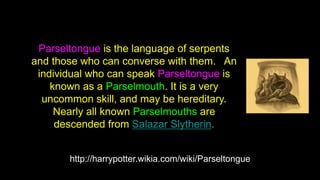 http://harrypotter.wikia.com/wiki/Parseltongue
Parseltongue is the language of serpents
and those who can converse with them. An
individual who can speak Parseltongue is
known as a Parselmouth. It is a very
uncommon skill, and may be hereditary.
Nearly all known Parselmouths are
descended from Salazar Slytherin.
 