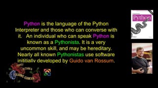 Python is the language of the Python
Interpreter and those who can converse with
it. An individual who can speak Python is
known as a Pythonista. It is a very
uncommon skill, and may be hereditary.
Nearly all known Pythonistas use software
inititially developed by Guido van Rossum.
 