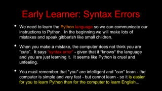 Early Learner: Syntax Errors
• We need to learn the Python language so we can communicate our
instructions to Python. In the beginning we will make lots of
mistakes and speak gibberish like small children.
• When you make a mistake, the computer does not think you are
“cute”. It says “syntax error” - given that it *knows* the language
and you are just learning it. It seems like Python is cruel and
unfeeling.
• You must remember that *you* are intelligent and *can* learn - the
computer is simple and very fast - but cannot learn - so it is easier
for you to learn Python than for the computer to learn English...
 