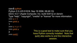 csev$ python
Python 2.5 (r25:51918, Sep 19 2006, 08:49:13)
[GCC 4.0.1 (Apple Computer, Inc. build 5341)] on darwin
Type "help", "copyright", "credits" or "license" for more information.
>>> x = 1
>>> print x
1
>>> x = x + 1
>>> print x
2
>>> exit()
This is a good test to make sure that you
have Python correctly installed. Note that
quit() also works to end the interactive
session.
 