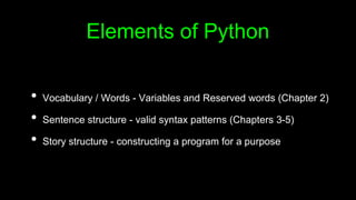 Elements of Python
• Vocabulary / Words - Variables and Reserved words (Chapter 2)
• Sentence structure - valid syntax patterns (Chapters 3-5)
• Story structure - constructing a program for a purpose
 