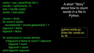 name = raw_input('Enter file:')
handle = open(name, 'r')
text = handle.read()
words = text.split()
counts = dict()
for word in words:
counts[word] = counts.get(word,0) + 1
bigcount = None
bigword = None
for word,count in counts.items():
if bigcount is None or count > bigcount:
bigword = word
bigcount = count
print bigword, bigcount
python words.py
Enter file: words.txt
to 16
A short “Story”
about how to count
words in a file in
Python.
 