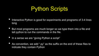 Python Scripts
• Interactive Python is good for experiments and programs of 3-4 lines
long
• But most programs are much longer so we type them into a file and
tell python to run the commands in the file.
• In a sense we are “giving Python a script”
• As convention, we add “.py” as the suffix on the end of these files to
indicate they contain Python
 