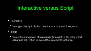 Interactive versus Script
• Interactive
• You type directly to Python one line at a time and it responds
• Script
• You enter a sequence of statements (lines) into a file using a text
editor and tell Python to execut the statements in the file
 