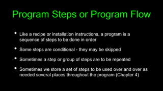 Program Steps or Program Flow
• Like a recipe or installation instructions, a program is a
sequence of steps to be done in order
• Some steps are conditional - they may be skipped
• Sometimes a step or group of steps are to be repeated
• Sometimes we store a set of steps to be used over and over as
needed several places throughout the program (Chapter 4)
 
