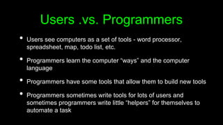 Users .vs. Programmers
• Users see computers as a set of tools - word processor,
spreadsheet, map, todo list, etc.
• Programmers learn the computer “ways” and the computer
language
• Programmers have some tools that allow them to build new tools
• Programmers sometimes write tools for lots of users and
sometimes programmers write little “helpers” for themselves to
automate a task
 