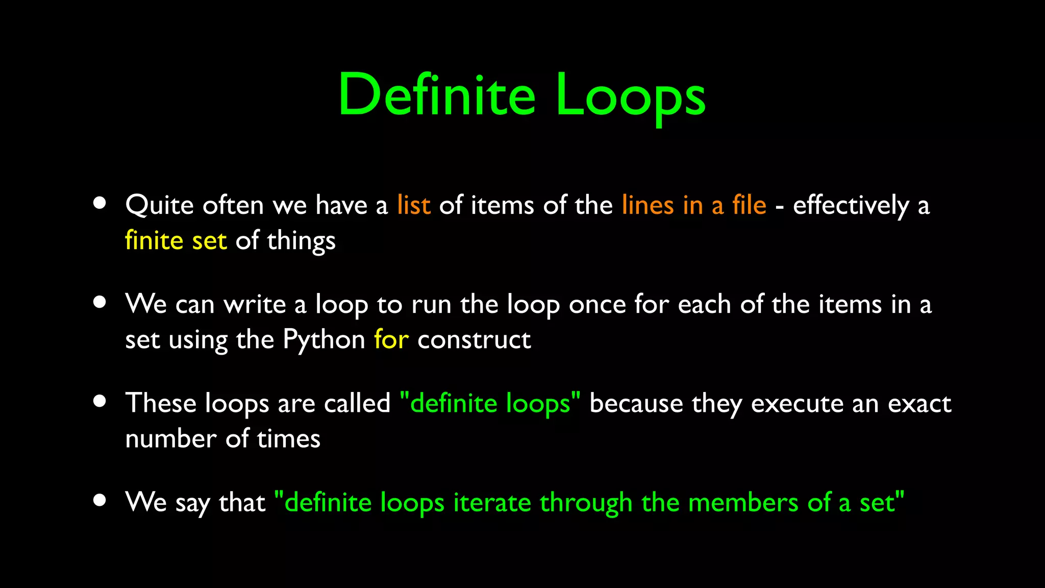 Definite Loops
• Quite often we have a list of items of the lines in a file - effectively a
finite set of things
• We can write a loop to run the loop once for each of the items in a
set using the Python for construct
• These loops are called "definite loops" because they execute an exact
number of times
• We say that "definite loops iterate through the members of a set"
 