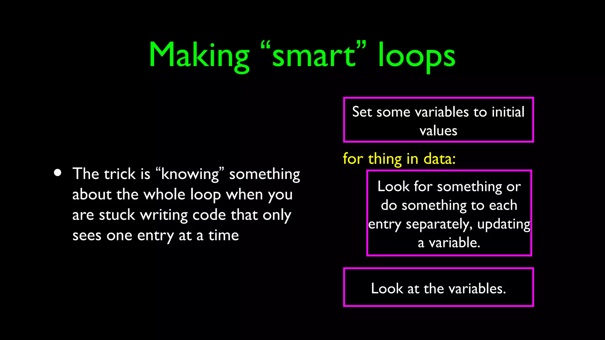 Making “smart” loops
• The trick is “knowing” something
about the whole loop when you
are stuck writing code that only
sees one entry at a time
Set some variables to initialSet some variables to initial
valuesvalues
Look for something orLook for something or
do something to eachdo something to each
entry separately, updatingentry separately, updating
a variable.a variable.
for thing in data:
Look at the variables.Look at the variables.
 