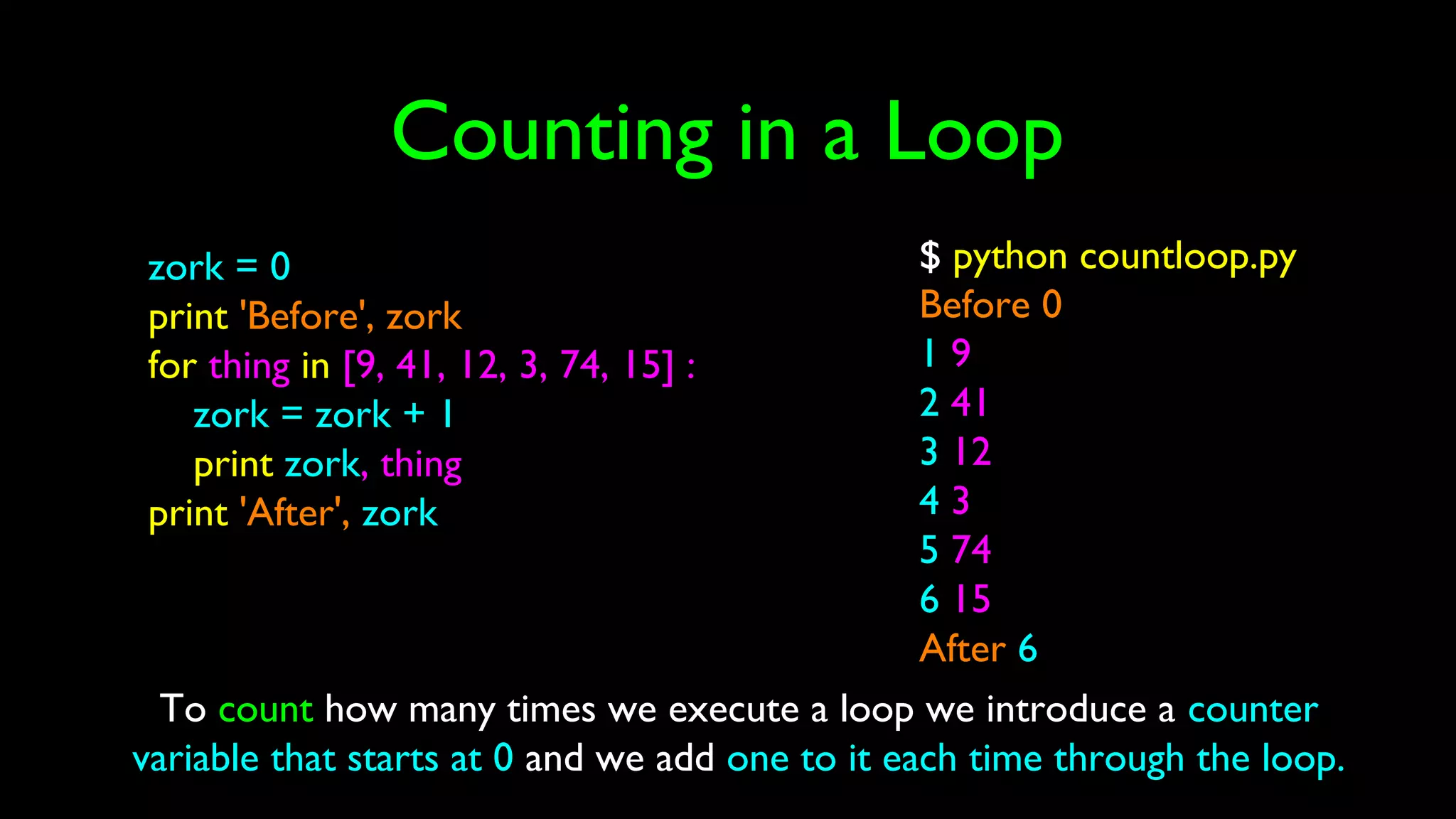 Counting in a Loop
zork = 0
print 'Before', zork
for thing in [9, 41, 12, 3, 74, 15] :
zork = zork + 1
print zork, thing
print 'After', zork
$ python countloop.py
Before 0
1 9
2 41
3 12
4 3
5 74
6 15
After 6
To count how many times we execute a loop we introduce a counter
variable that starts at 0 and we add one to it each time through the loop.
 