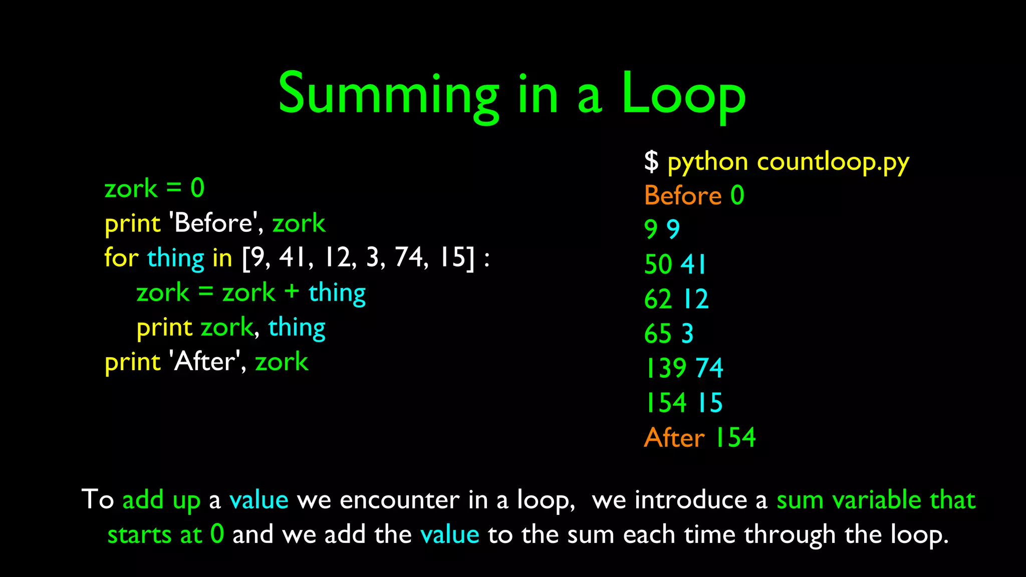 Summing in a Loop
zork = 0
print 'Before', zork
for thing in [9, 41, 12, 3, 74, 15] :
zork = zork + thing
print zork, thing
print 'After', zork
$ python countloop.py
Before 0
9 9
50 41
62 12
65 3
139 74
154 15
After 154
To add up a value we encounter in a loop, we introduce a sum variable that
starts at 0 and we add the value to the sum each time through the loop.
 