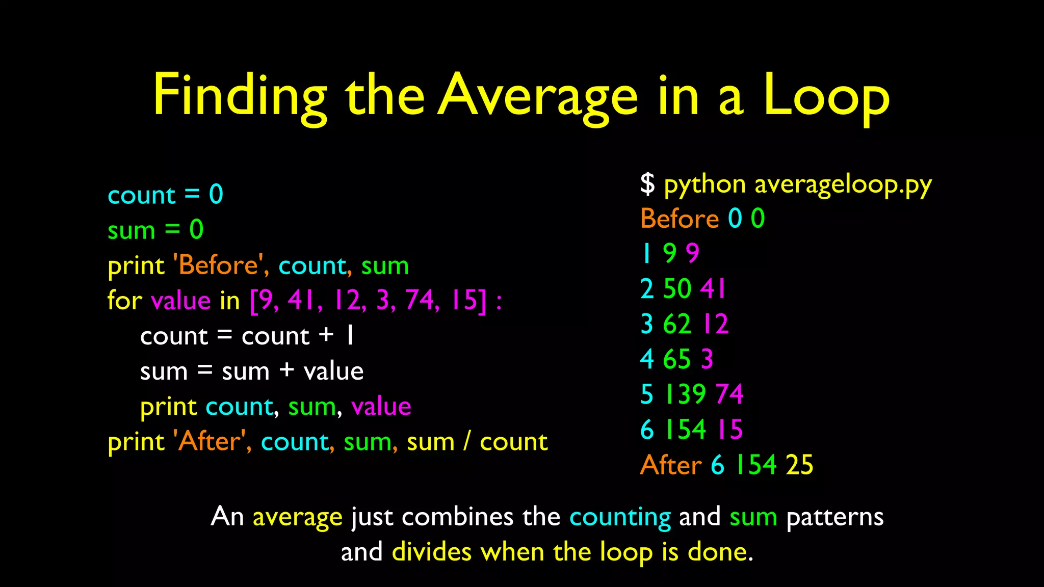 Finding the Average in a Loop
count = 0
sum = 0
print 'Before', count, sum
for value in [9, 41, 12, 3, 74, 15] :
count = count + 1
sum = sum + value
print count, sum, value
print 'After', count, sum, sum / count
$ python averageloop.py
Before 0 0
1 9 9
2 50 41
3 62 12
4 65 3
5 139 74
6 154 15
After 6 154 25
An average just combines the counting and sum patterns
and divides when the loop is done.
 