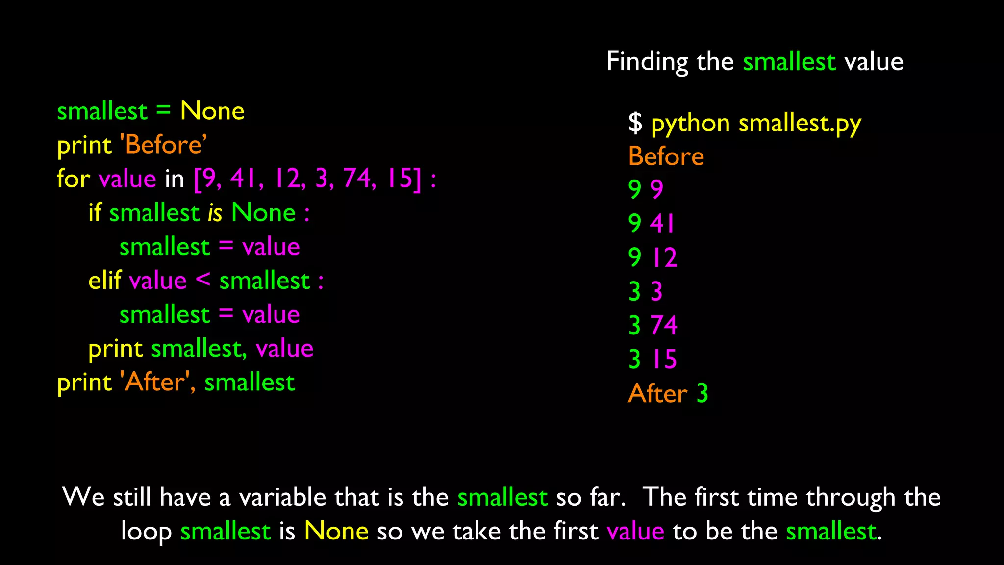 Finding the smallest value
smallest = None
print 'Before’
for value in [9, 41, 12, 3, 74, 15] :
if smallest is None :
smallest = value
elif value < smallest :
smallest = value
print smallest, value
print 'After', smallest
$ python smallest.py
Before
9 9
9 41
9 12
3 3
3 74
3 15
After 3
We still have a variable that is the smallest so far. The first time through the
loop smallest is None so we take the first value to be the smallest.
 