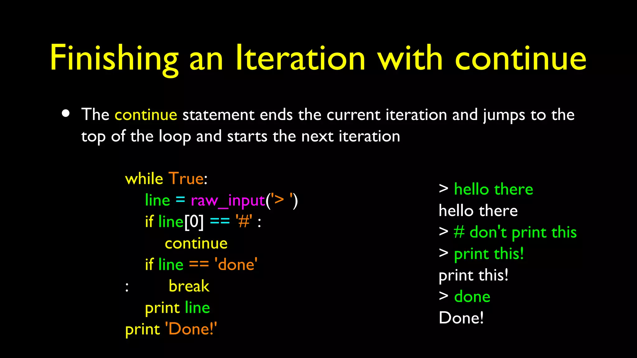 Finishing an Iteration with continue
• The continue statement ends the current iteration and jumps to the
top of the loop and starts the next iteration
while True:
line = raw_input('> ')
if line[0] == '#' :
continue
if line == 'done'
: break
print line
print 'Done!'
> hello there
hello there
> # don't print this
> print this!
print this!
> done
Done!
 