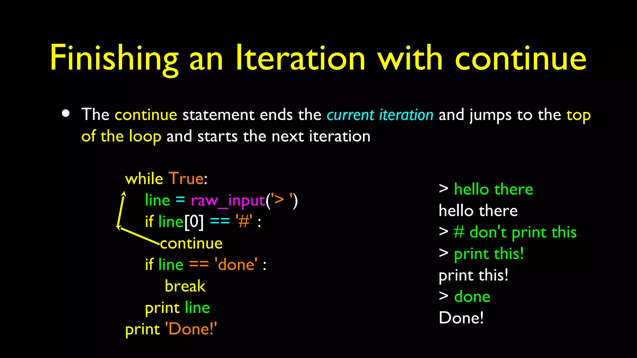 Finishing an Iteration with continue
• The continue statement ends the current iteration and jumps to the top
of the loop and starts the next iteration
while True:
line = raw_input('> ')
if line[0] == '#' :
continue
if line == 'done' :
break
print line
print 'Done!'
> hello there
hello there
> # don't print this
> print this!
print this!
> done
Done!
 