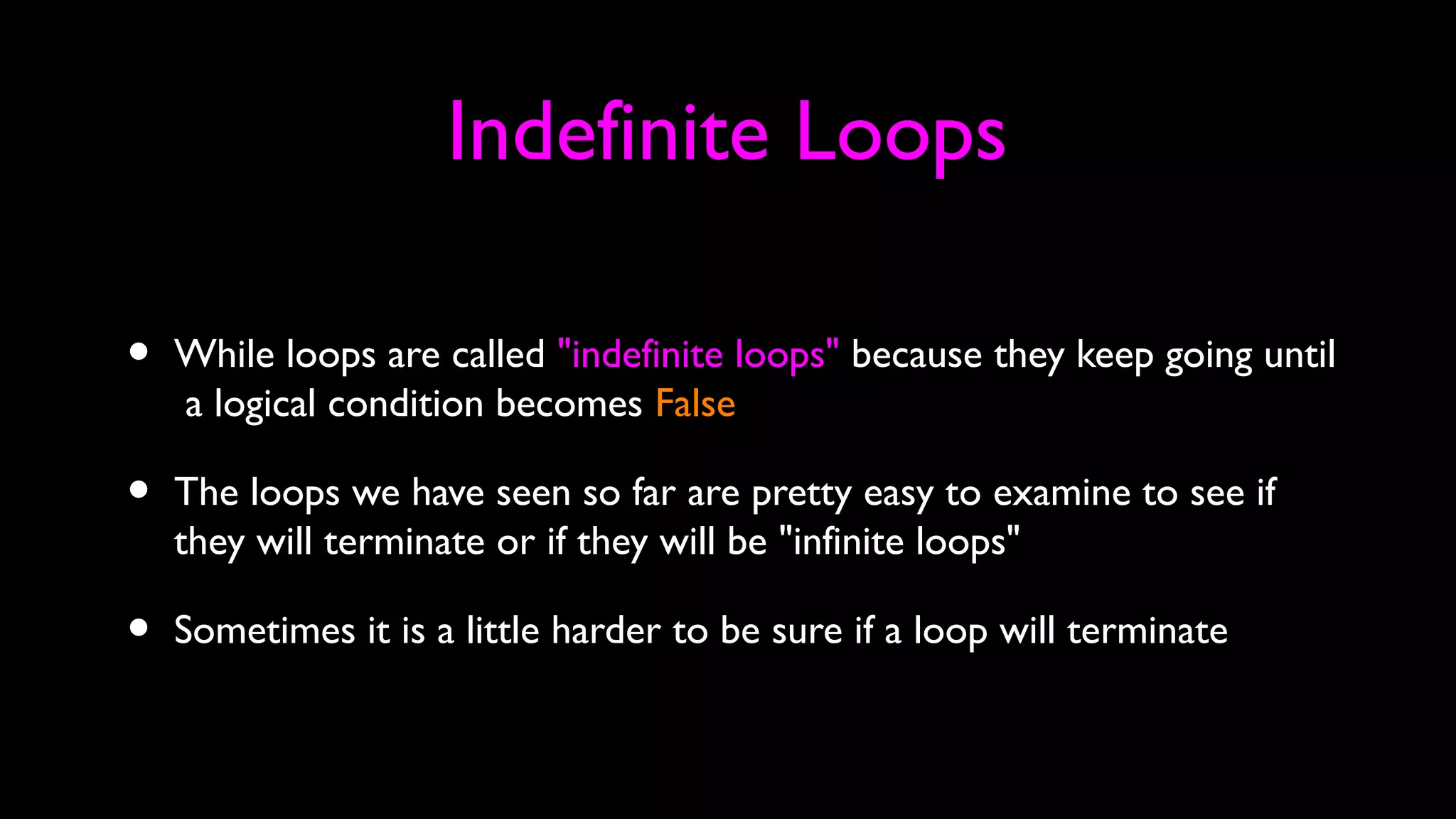 Indefinite Loops
• While loops are called "indefinite loops" because they keep going until
a logical condition becomes False
• The loops we have seen so far are pretty easy to examine to see if
they will terminate or if they will be "infinite loops"
• Sometimes it is a little harder to be sure if a loop will terminate
 