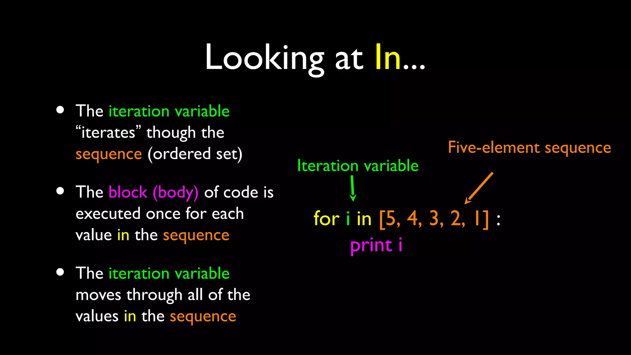 Looking at In...
• The iteration variable
“iterates” though the
sequence (ordered set)
• The block (body) of code is
executed once for each
value in the sequence
• The iteration variable
moves through all of the
values in the sequence
for i in [5, 4, 3, 2, 1] :
print i
Iteration variable
Five-element sequence
 