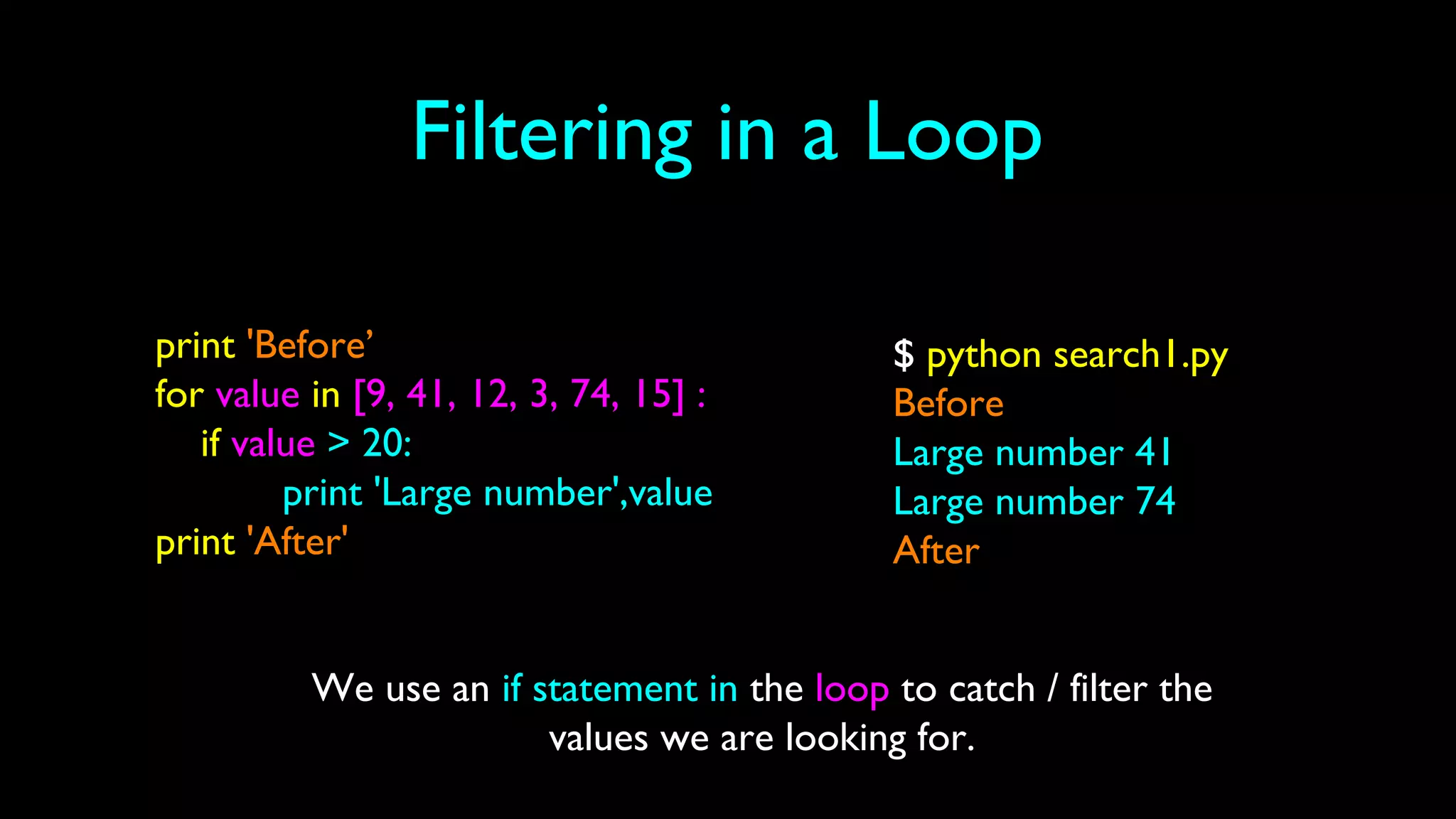 Filtering in a Loop
print 'Before’
for value in [9, 41, 12, 3, 74, 15] :
if value > 20:
print 'Large number',value
print 'After'
$ python search1.py
Before
Large number 41
Large number 74
After
We use an if statement in the loop to catch / filter the
values we are looking for.
 