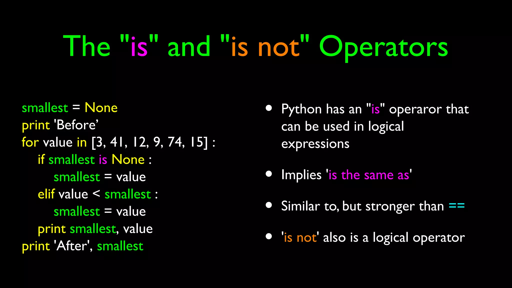 The "is" and "is not" Operators
• Python has an "is" operaror that
can be used in logical
expressions
• Implies 'is the same as'
• Similar to, but stronger than ==
• 'is not' also is a logical operator
smallest = None
print 'Before’
for value in [3, 41, 12, 9, 74, 15] :
if smallest is None :
smallest = value
elif value < smallest :
smallest = value
print smallest, value
print 'After', smallest
 
