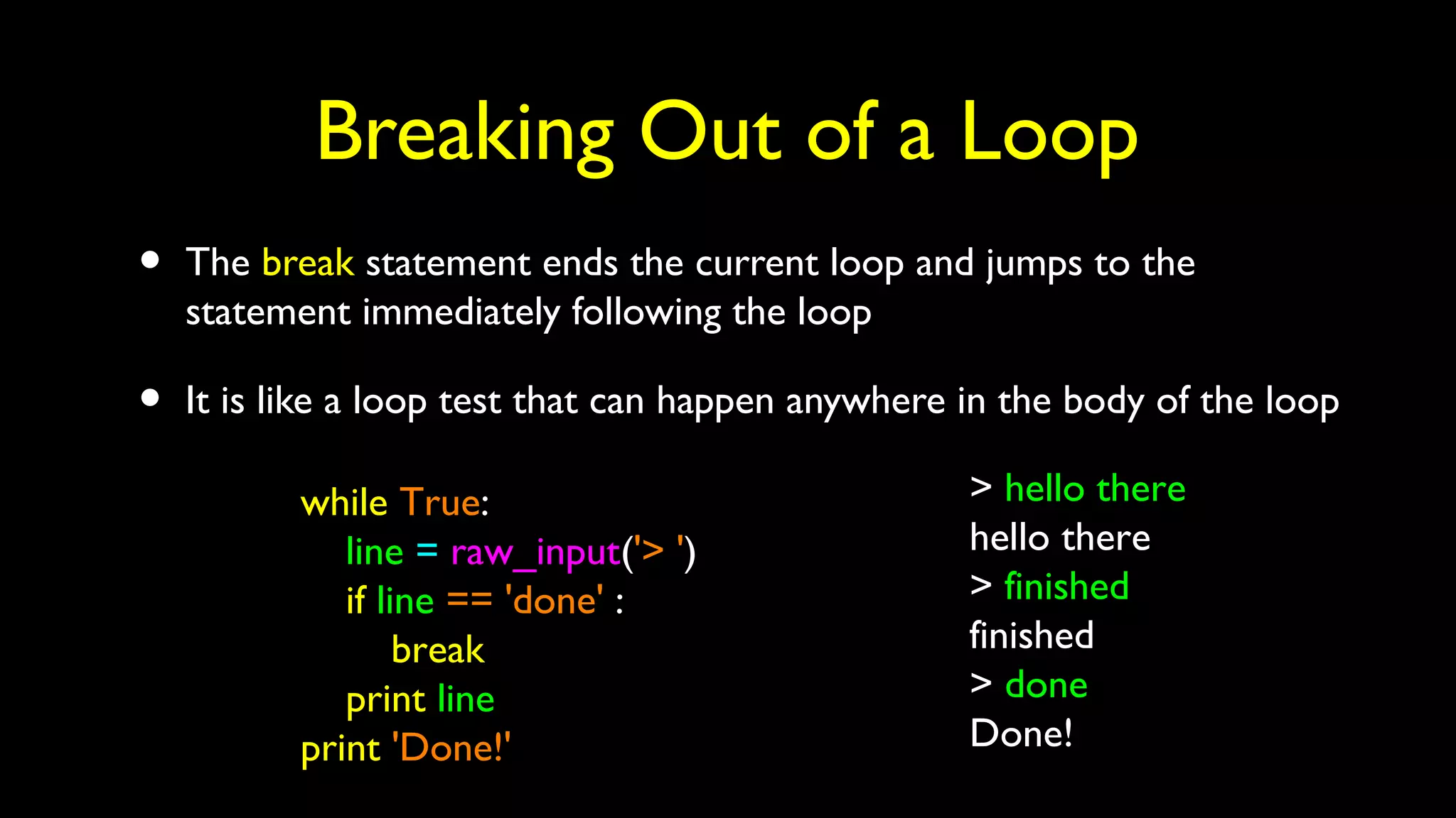 Breaking Out of a Loop
• The break statement ends the current loop and jumps to the
statement immediately following the loop
• It is like a loop test that can happen anywhere in the body of the loop
while True:
line = raw_input('> ')
if line == 'done' :
break
print line
print 'Done!'
> hello there
hello there
> finished
finished
> done
Done!
 
