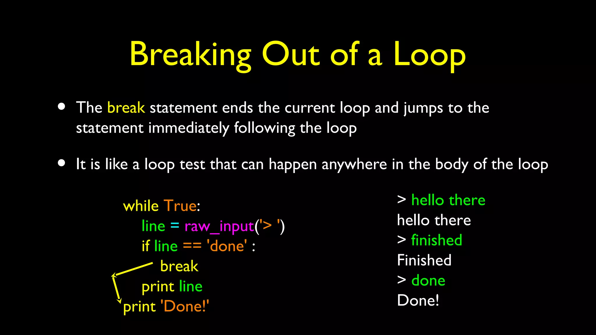 Breaking Out of a Loop
• The break statement ends the current loop and jumps to the
statement immediately following the loop
• It is like a loop test that can happen anywhere in the body of the loop
while True:
line = raw_input('> ')
if line == 'done' :
break
print line
print 'Done!'
> hello there
hello there
> finished
Finished
> done
Done!
 